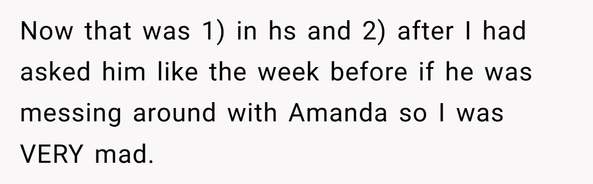 Now that was 1) in hs and 2) after I had asked him like the week before if he was messing around with Amanda so I was VERY mad.