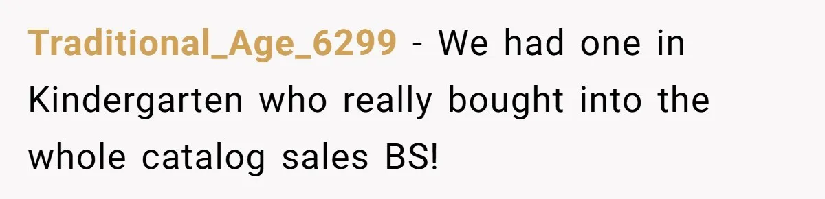 Traditional_Age_6299 − We had one in Kindergarten who really bought into the whole catalog sales BS!