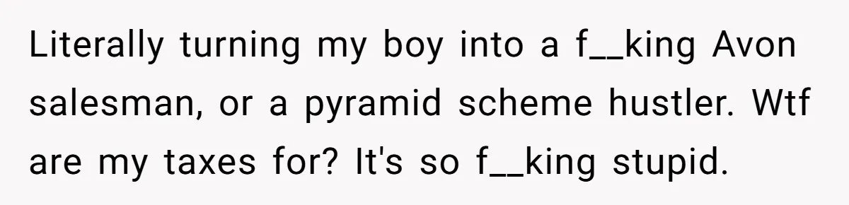Literally turning my boy into a f__king Avon salesman, or a pyramid scheme hustler. Wtf are my taxes for? It's so f__king stupid.