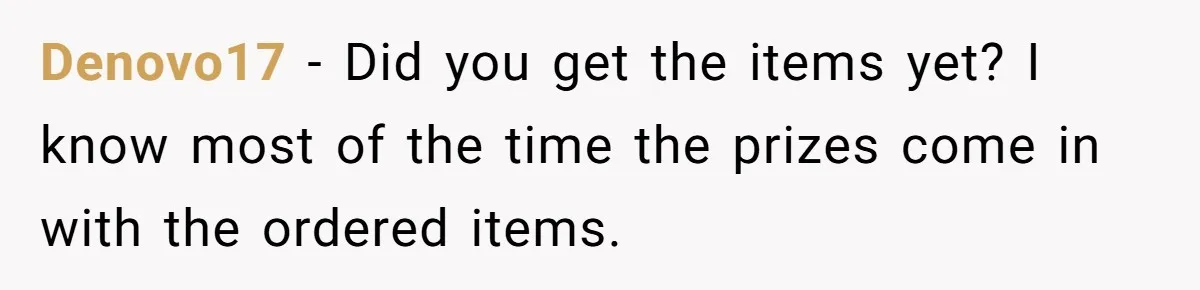 Denovo17 − Did you get the items yet? I know most of the time the prizes come in with the ordered items.