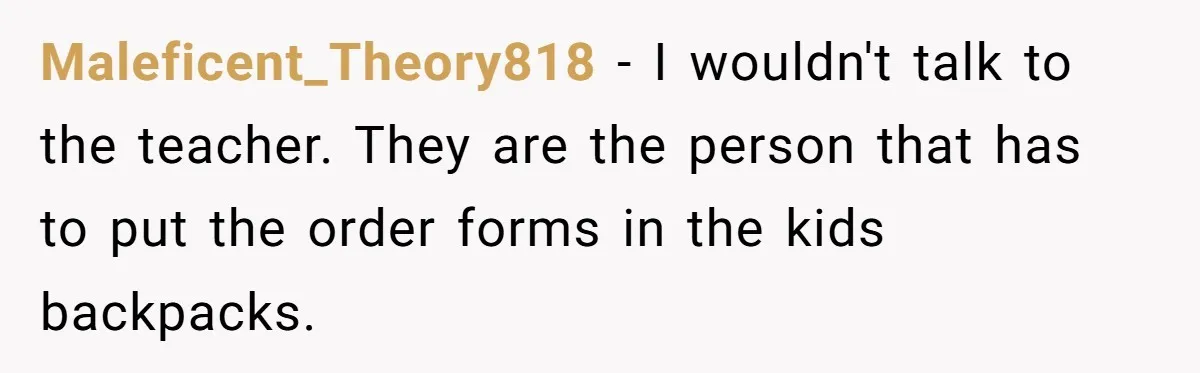 Maleficent_Theory818 − I wouldn't talk to the teacher. They are the person that has to put the order forms in the kids backpacks.