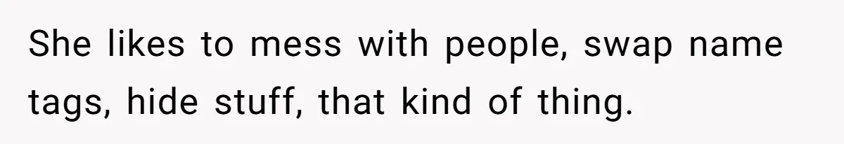 She likes to mess with people, swap name tags, hide stuff, that kind of thing.
