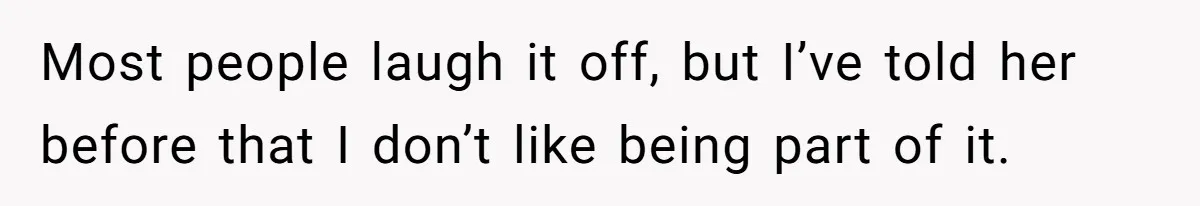 Most people laugh it off, but I’ve told her before that I don’t like being part of it.