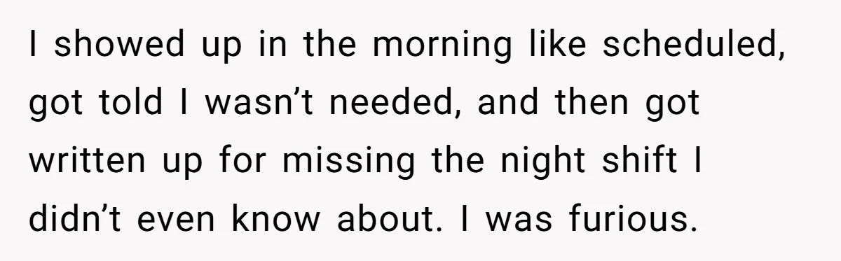 I showed up in the morning like scheduled, got told I wasn’t needed, and then got written up for missing the night shift I didn’t even know about. I was...