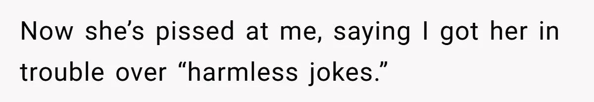 Now she’s pissed at me, saying I got her in trouble over “harmless jokes.”