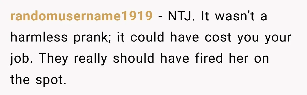 randomusername1919 − NTJ. It wasn’t a harmless prank; it could have cost you your job. They really should have fired her on the spot.