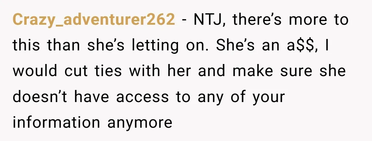 Crazy_adventurer262 − NTJ, there’s more to this than she’s letting on. She’s an a$$, I would cut ties with her and make sure she doesn’t have access to any of...