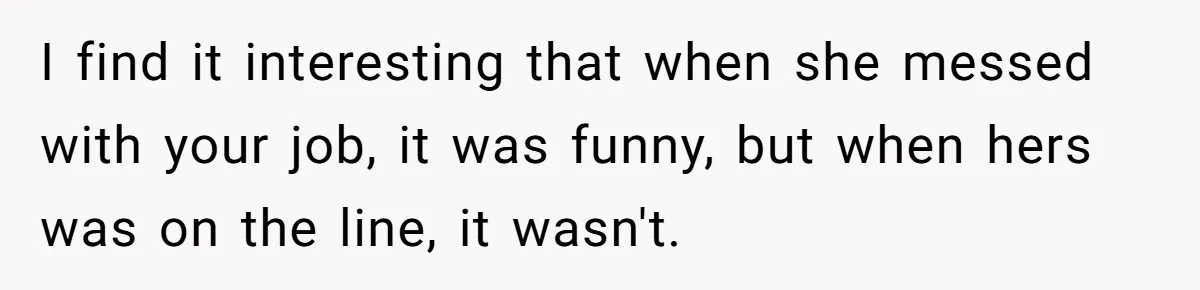 I find it interesting that when she messed with your job, it was funny, but when hers was on the line, it wasn't.