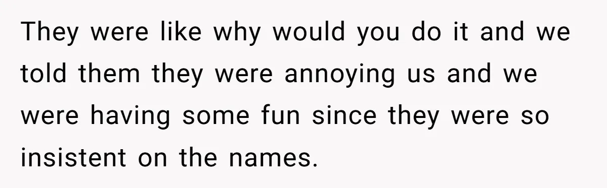 They were like why would you do it and we told them they were annoying us and we were having some fun since they were so insistent on the names.