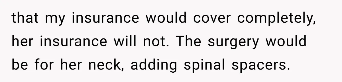 that my insurance would cover completely, her insurance will not. The surgery would be for her neck, adding spinal spacers.