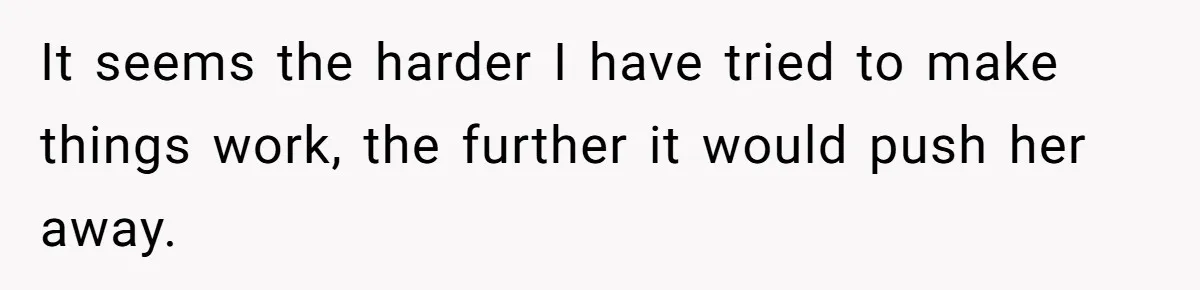 It seems the harder I have tried to make things work, the further it would push her away.