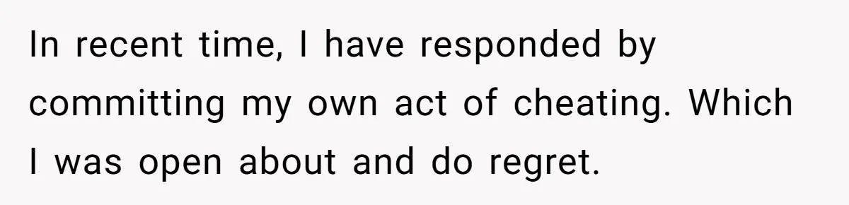 In recent time, I have responded by committing my own act of cheating. Which I was open about and do regret.