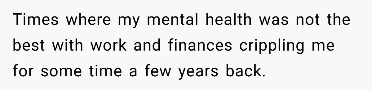 Times where my mental health was not the best with work and finances crippling me for some time a few years back.