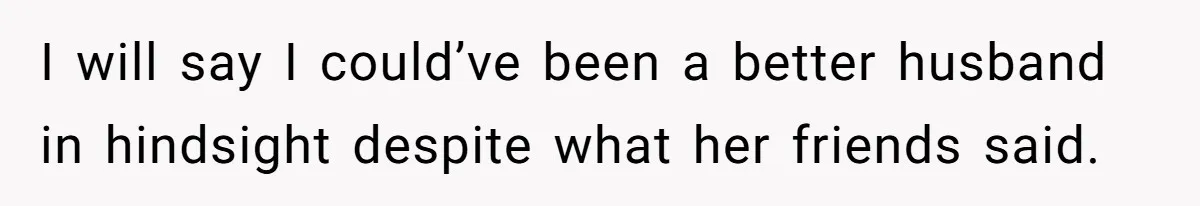 I will say I could’ve been a better husband in hindsight despite what her friends said.