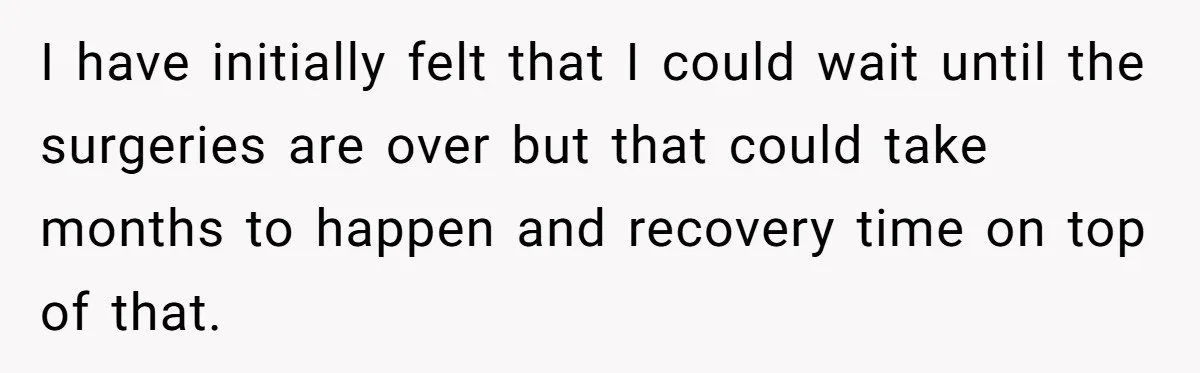 I have initially felt that I could wait until the surgeries are over but that could take months to happen and recovery time on top of that.