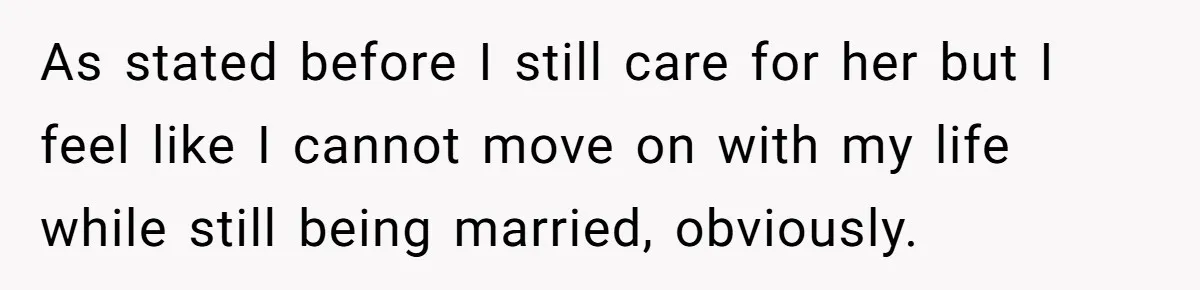 As stated before I still care for her but I feel like I cannot move on with my life while still being married, obviously.