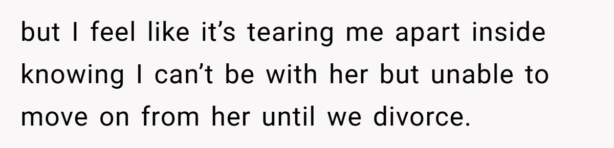 but I feel like it’s tearing me apart inside knowing I can’t be with her but unable to move on from her until we divorce.