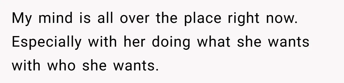 My mind is all over the place right now. Especially with her doing what she wants with who she wants.