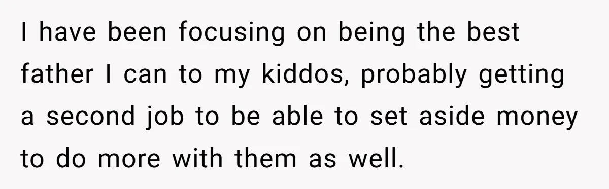 I have been focusing on being the best father I can to my kiddos, probably getting a second job to be able to set aside money to do more with...