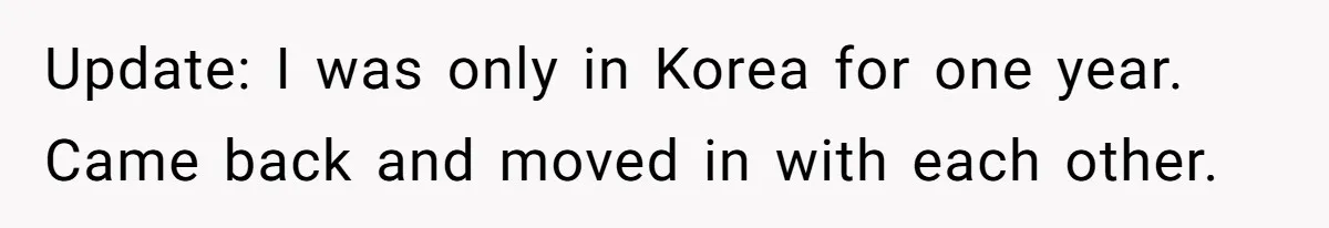 Update: I was only in Korea for one year. Came back and moved in with each other.