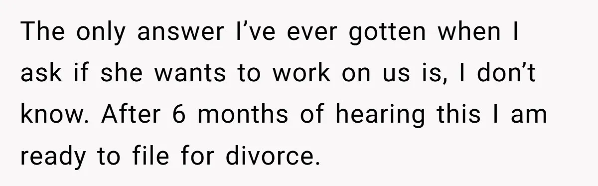The only answer I’ve ever gotten when I ask if she wants to work on us is, I don’t know. After 6 months of hearing this I am ready to...