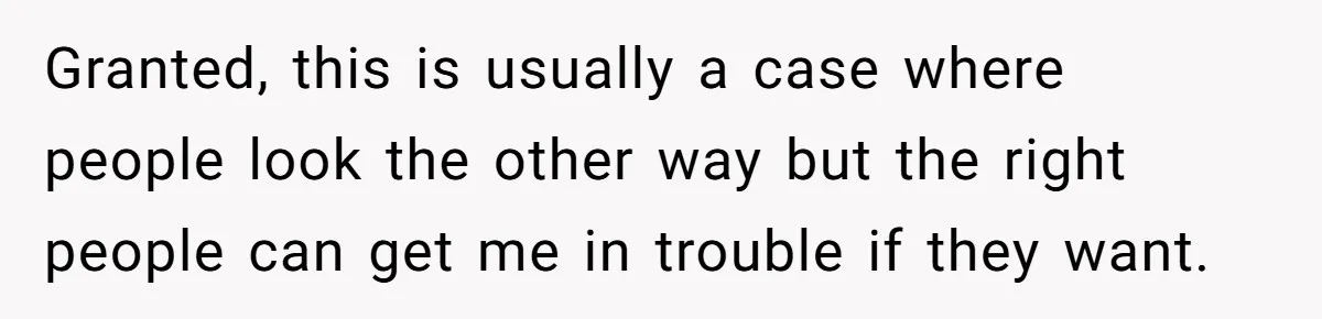 Granted, this is usually a case where people look the other way but the right people can get me in trouble if they want.