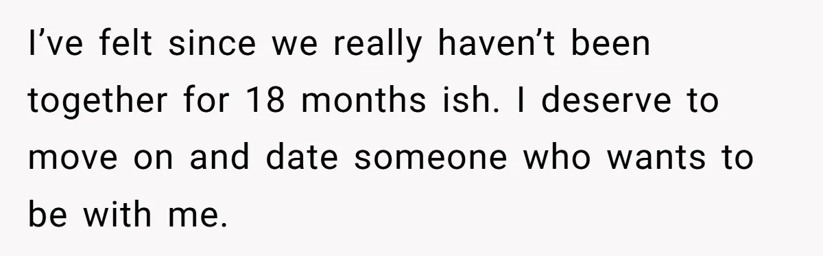 I’ve felt since we really haven’t been together for 18 months ish. I deserve to move on and date someone who wants to be with me.