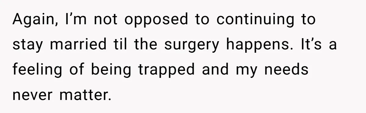 Again, I’m not opposed to continuing to stay married til the surgery happens. It’s a feeling of being trapped and my needs never matter.