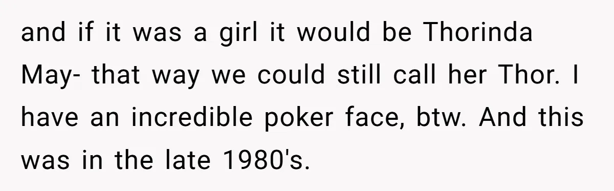and if it was a girl it would be Thorinda May- that way we could still call her Thor. I have an incredible poker face, btw. And this was in...