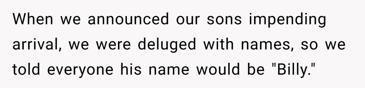 When we announced our sons impending arrival, we were deluged with names, so we told everyone his name would be "Billy."