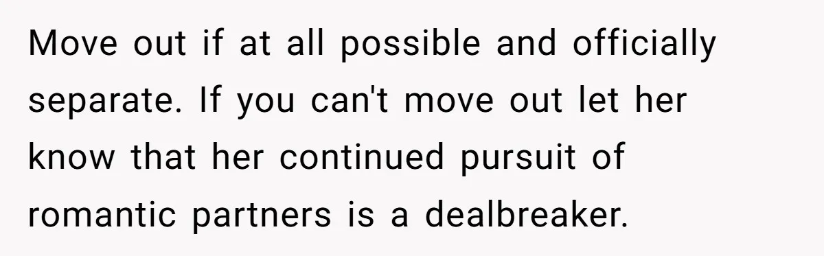 Move out if at all possible and officially separate. If you can't move out let her know that her continued pursuit of romantic partners is a dealbreaker.