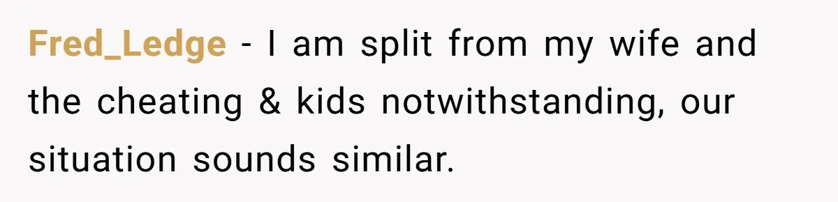 Fred_Ledge − I am split from my wife and the cheating & kids notwithstanding, our situation sounds similar.