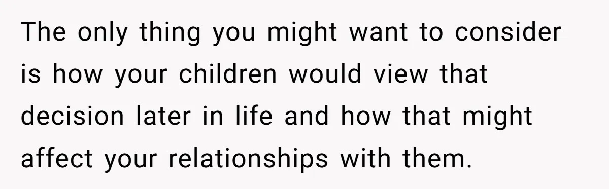 The only thing you might want to consider is how your children would view that decision later in life and how that might affect your relationships with them.