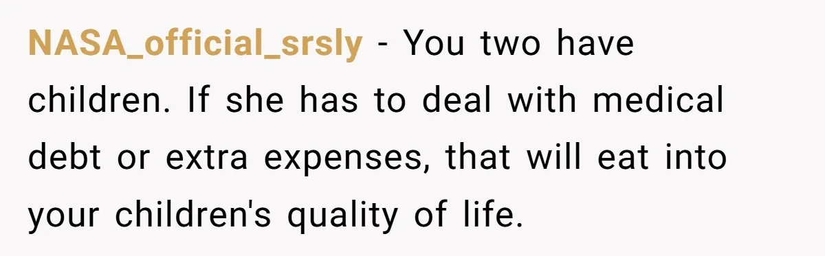 NASA_official_srsly − You two have children. If she has to deal with medical debt or extra expenses, that will eat into your children's quality of life.