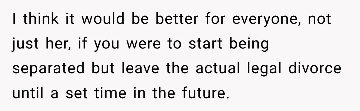 I think it would be better for everyone, not just her, if you were to start being separated but leave the actual legal divorce until a set time in the...