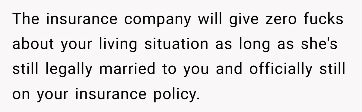 The insurance company will give zero fucks about your living situation as long as she's still legally married to you and officially still on your insurance policy.