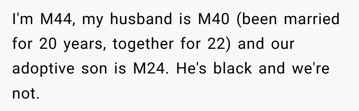 I'm M44, my husband is M40 (been married for 20 years, together for 22) and our adoptive son is M24. He's black and we're not.