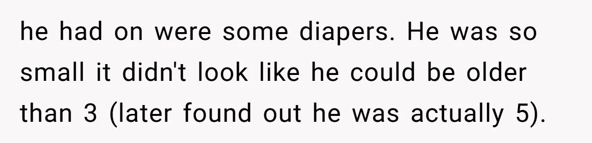 he had on were some diapers. He was so small it didn't look like he could be older than 3 (later found out he was actually 5).