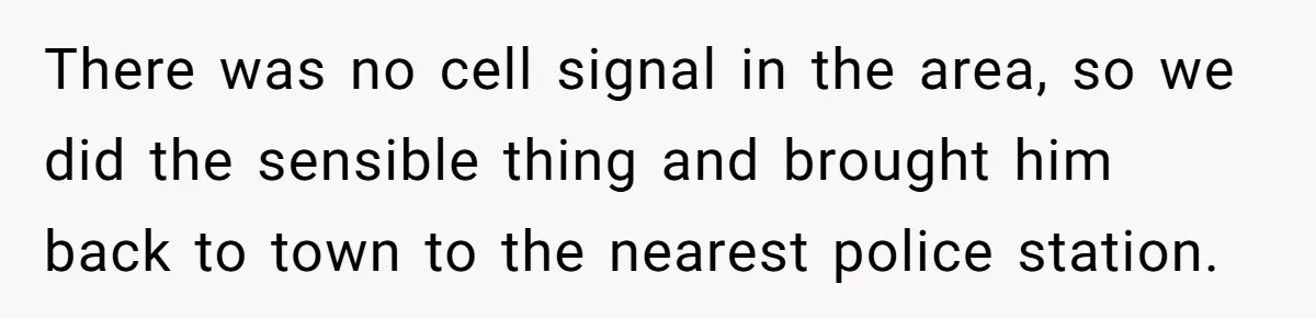 There was no cell signal in the area, so we did the sensible thing and brought him back to town to the nearest police station.