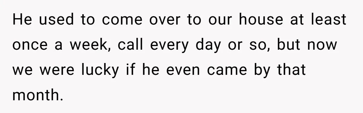 He used to come over to our house at least once a week, call every day or so, but now we were lucky if he even came by that month.