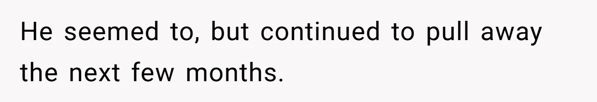 He seemed to, but continued to pull away the next few months.
