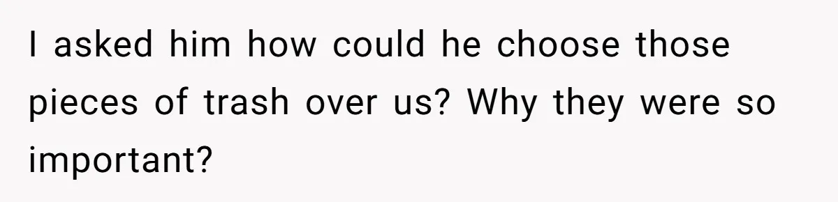 I asked him how could he choose those pieces of trash over us? Why they were so important?