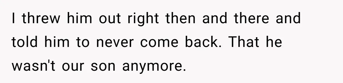 I threw him out right then and there and told him to never come back. That he wasn't our son anymore.