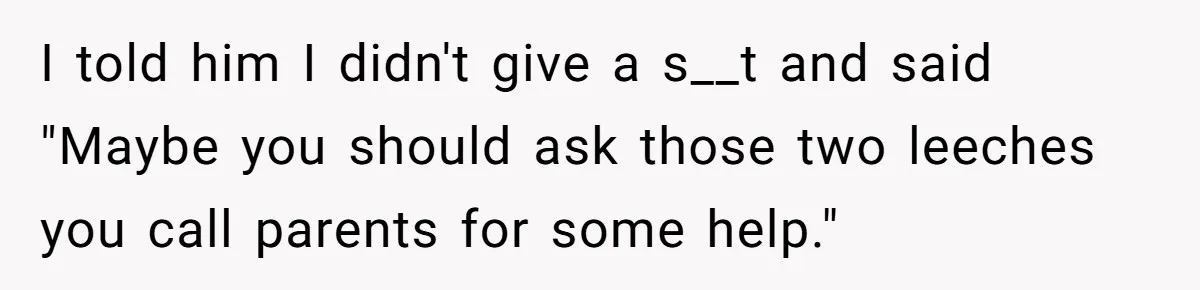 I told him I didn't give a s__t and said "Maybe you should ask those two leeches you call parents for some help."