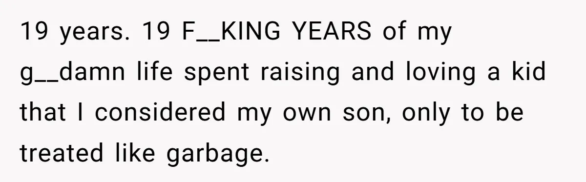 19 years. 19 F__KING YEARS of my g__damn life spent raising and loving a kid that I considered my own son, only to be treated like garbage.