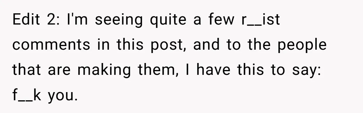 Edit 2: I'm seeing quite a few r__ist comments in this post, and to the people that are making them, I have this to say: f__k you.