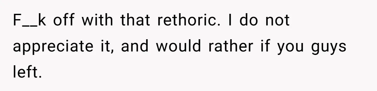 F__k off with that rethoric. I do not appreciate it, and would rather if you guys left.