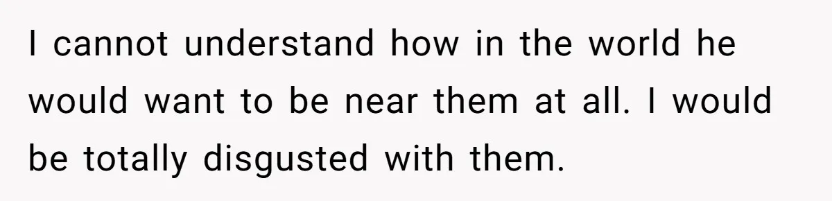 I cannot understand how in the world he would want to be near them at all. I would be totally disgusted with them.