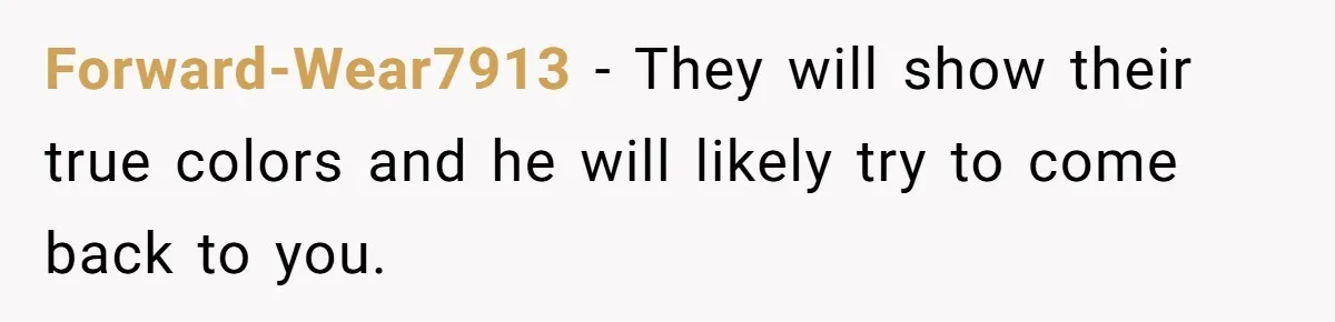 Forward-Wear7913 − They will show their true colors and he will likely try to come back to you.