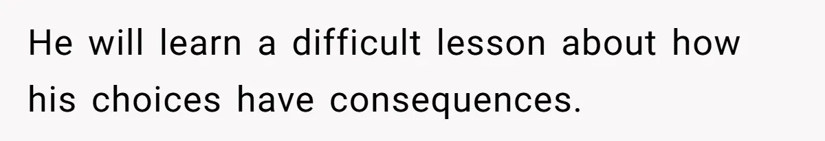 He will learn a difficult lesson about how his choices have consequences.